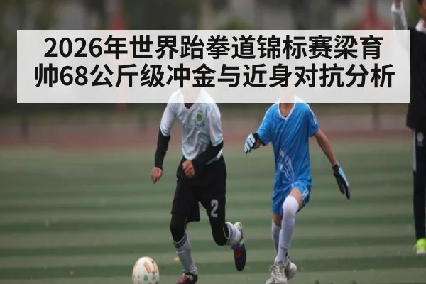 2026年世界跆拳道锦标赛梁育帅68公斤级冲金与近身对抗分析 - kaiyun