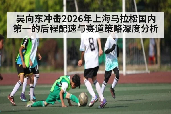 吴向东冲击2026年上海马拉松国内第一的后程配速与赛道策略深度分析